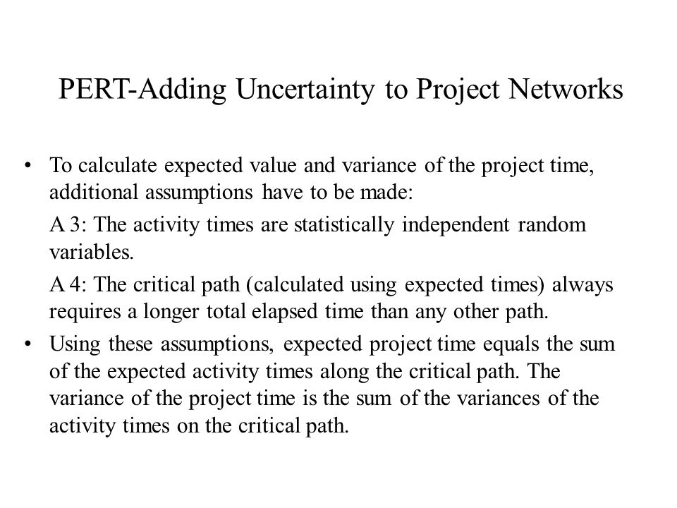 PERT-Adding Uncertainty to Project Networks To calculate expected value and variance of the project time, additional assumptions have to be made: A 3: The activity times are statistically independent random variables.