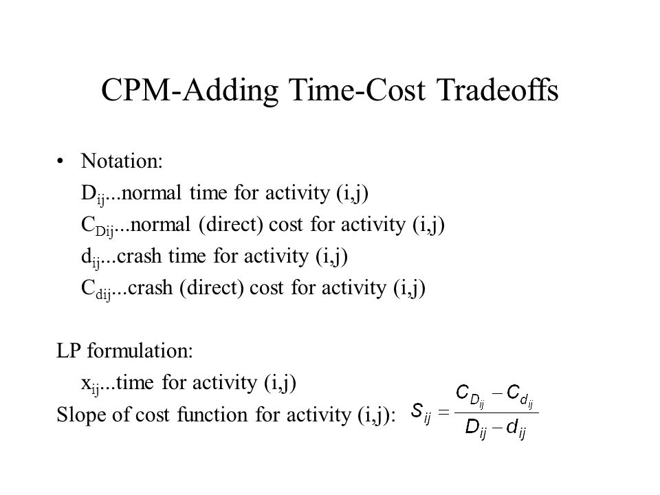 CPM-Adding Time-Cost Tradeoffs Notation: D ij...normal time for activity (i,j) C Dij...normal (direct) cost for activity (i,j) d ij...crash time for activity (i,j) C dij...crash (direct) cost for activity (i,j) LP formulation: x ij...time for activity (i,j) Slope of cost function for activity (i,j):