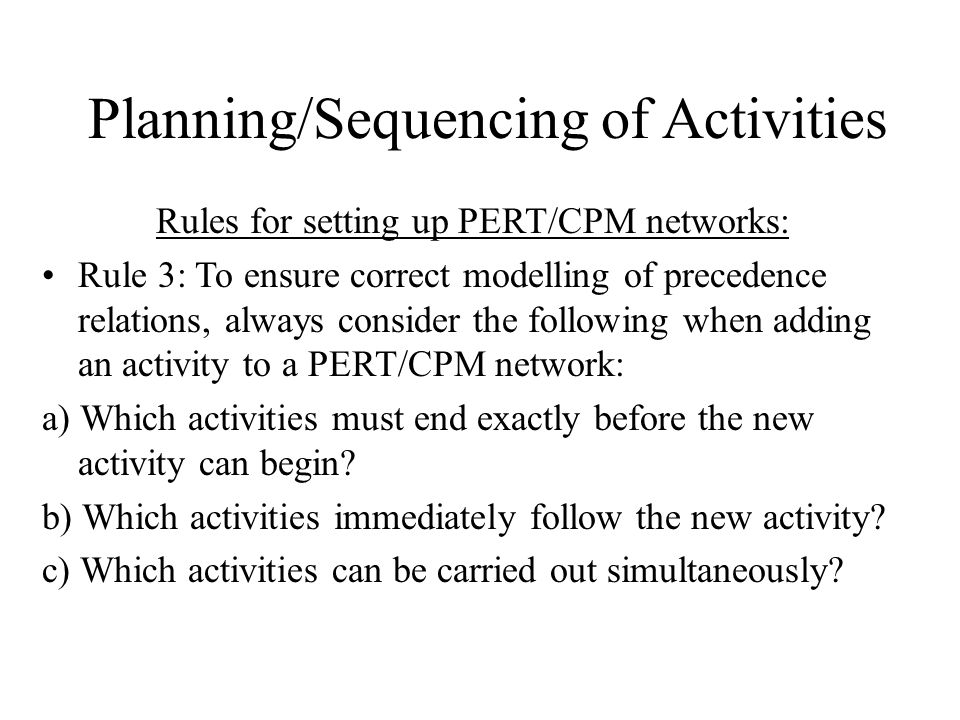 Planning/Sequencing of Activities Rules for setting up PERT/CPM networks: Rule 3: To ensure correct modelling of precedence relations, always consider the following when adding an activity to a PERT/CPM network: a) Which activities must end exactly before the new activity can begin.