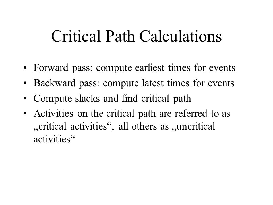 Critical Path Calculations Forward pass: compute earliest times for events Backward pass: compute latest times for events Compute slacks and find critical path Activities on the critical path are referred to as „critical activities , all others as „uncritical activities