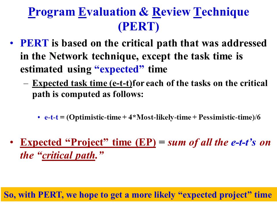 Program Evaluation & Review Technique (PERT) PERT is based on the critical path that was addressed in the Network technique, except the task time is estimated using expected time –Expected task time (e-t-t)for each of the tasks on the critical path is computed as follows: e-t-t = (Optimistic-time + 4*Most-likely-time + Pessimistic-time)/6 Expected Project time (EP) = sum of all the e-t-t’s on the critical path. So, with PERT, we hope to get a more likely expected project time