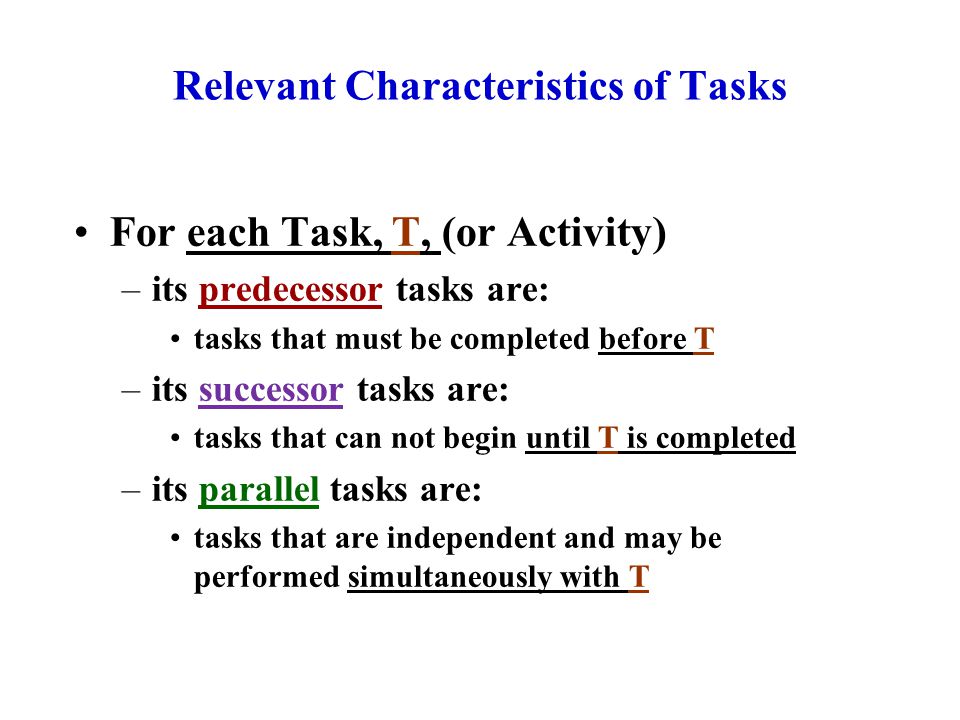 Relevant Characteristics of Tasks For each Task, T, (or Activity) –its predecessor tasks are: tasks that must be completed before T –its successor tasks are: tasks that can not begin until T is completed –its parallel tasks are: tasks that are independent and may be performed simultaneously with T