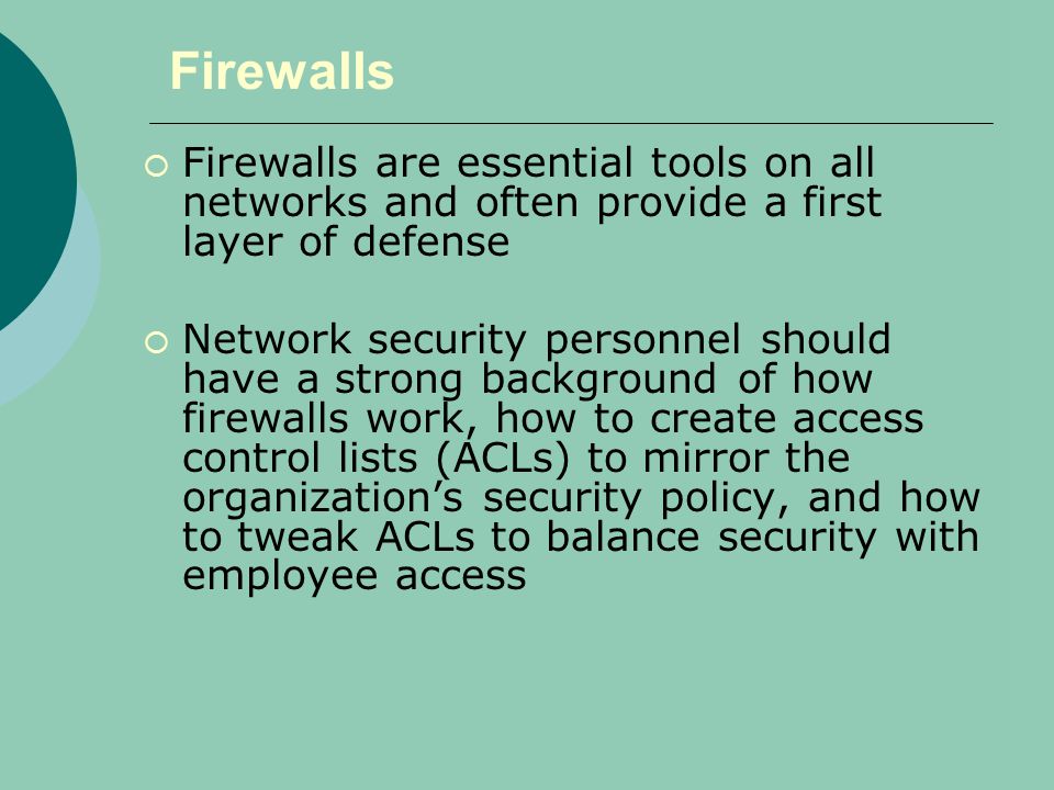 Firewalls  Firewalls are essential tools on all networks and often provide a first layer of defense  Network security personnel should have a strong background of how firewalls work, how to create access control lists (ACLs) to mirror the organization’s security policy, and how to tweak ACLs to balance security with employee access