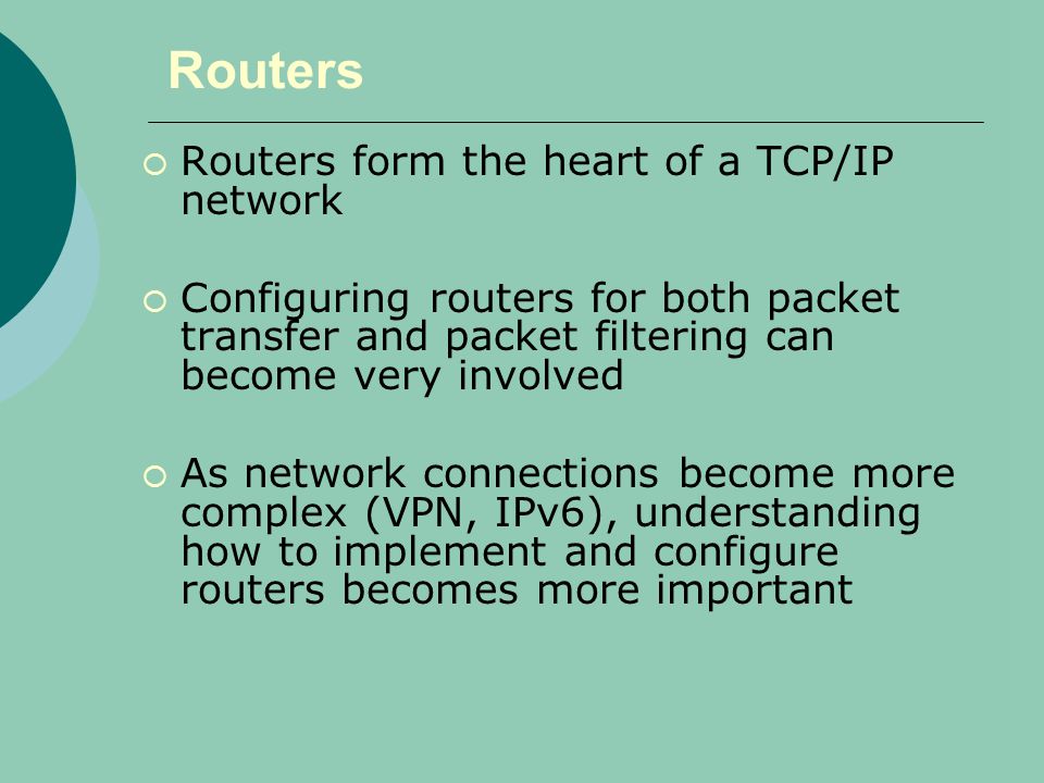 Routers  Routers form the heart of a TCP/IP network  Configuring routers for both packet transfer and packet filtering can become very involved  As network connections become more complex (VPN, IPv6), understanding how to implement and configure routers becomes more important