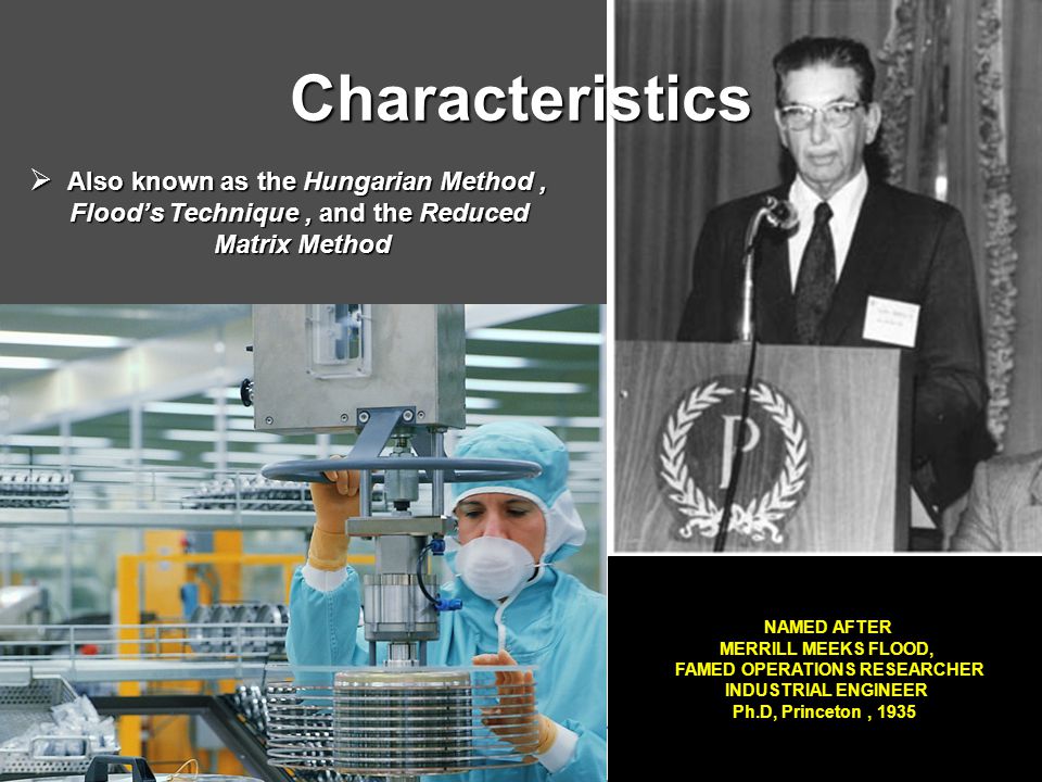 Characteristics  Also known as the Hungarian Method, Flood’s Technique, and the Reduced Flood’s Technique, and the Reduced Matrix Method Matrix Method NAMED AFTER MERRILL MEEKS FLOOD, FAMED OPERATIONS RESEARCHER INDUSTRIAL ENGINEER Ph.D, Princeton, 1935