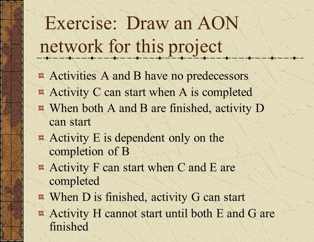 Exercise: Draw an AON network for this project Activities A and B have no predecessors Activity C can start when A is completed When both A and B are finished, activity D can start Activity E is dependent only on the completion of B Activity F can start when C and E are completed When D is finished, activity G can start Activity H cannot start until both E and G are finished