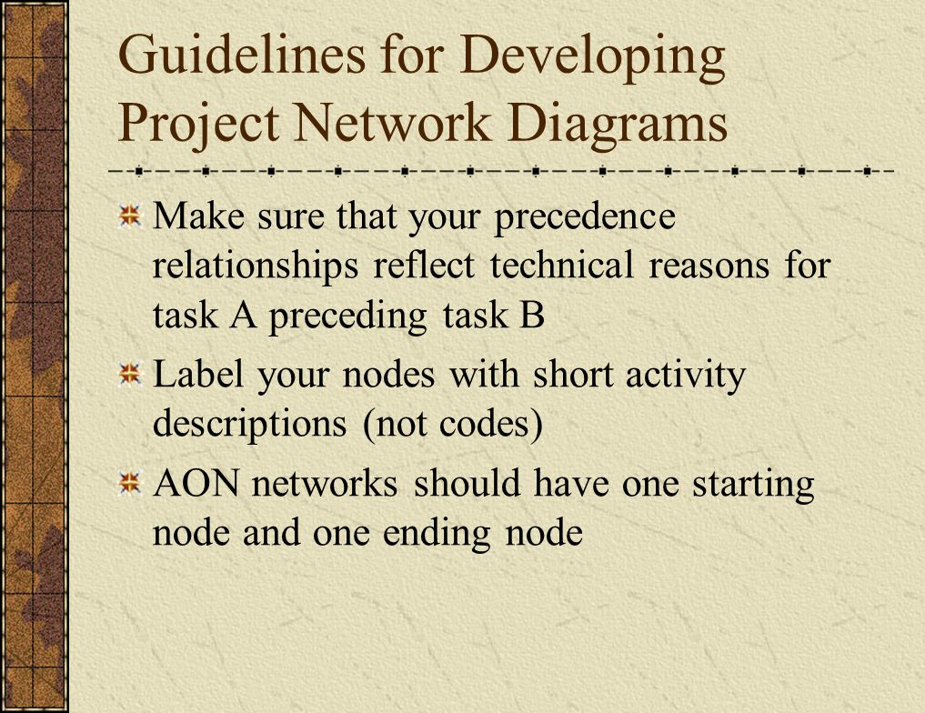 Guidelines for Developing Project Network Diagrams Make sure that your precedence relationships reflect technical reasons for task A preceding task B Label your nodes with short activity descriptions (not codes) AON networks should have one starting node and one ending node