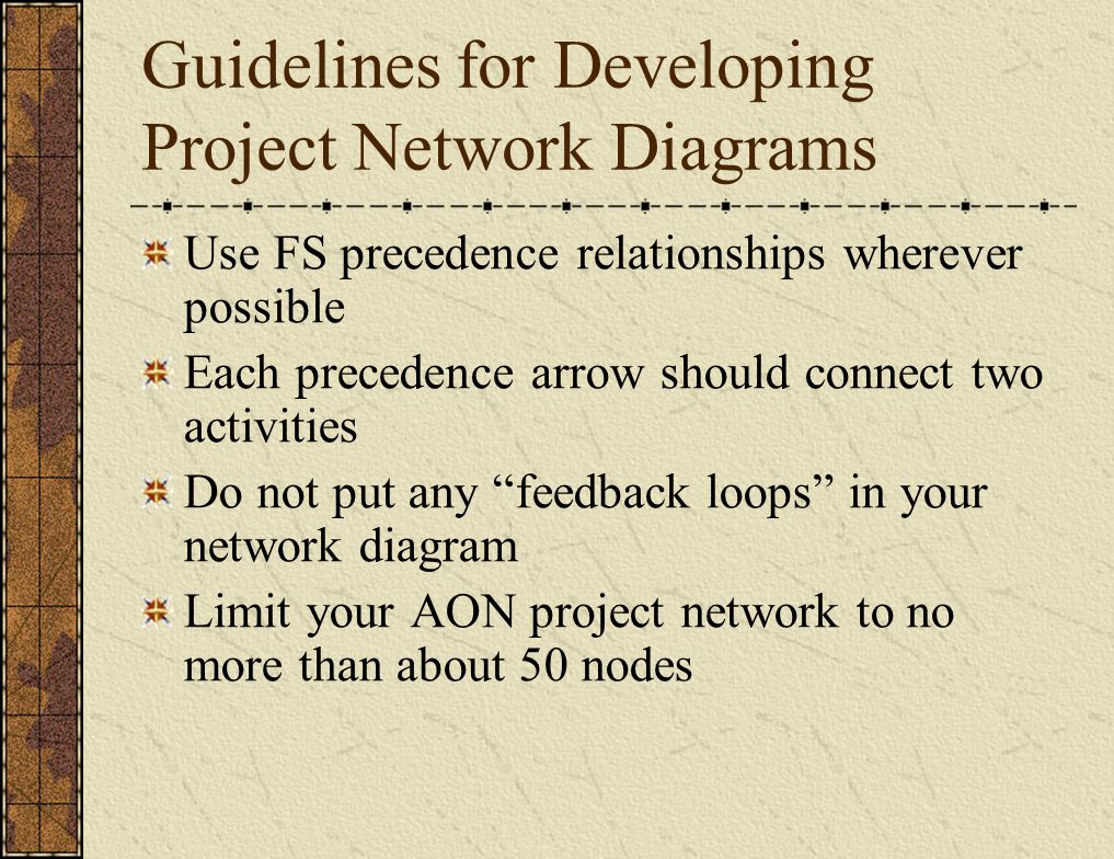 Guidelines for Developing Project Network Diagrams Use FS precedence relationships wherever possible Each precedence arrow should connect two activities Do not put any feedback loops in your network diagram Limit your AON project network to no more than about 50 nodes