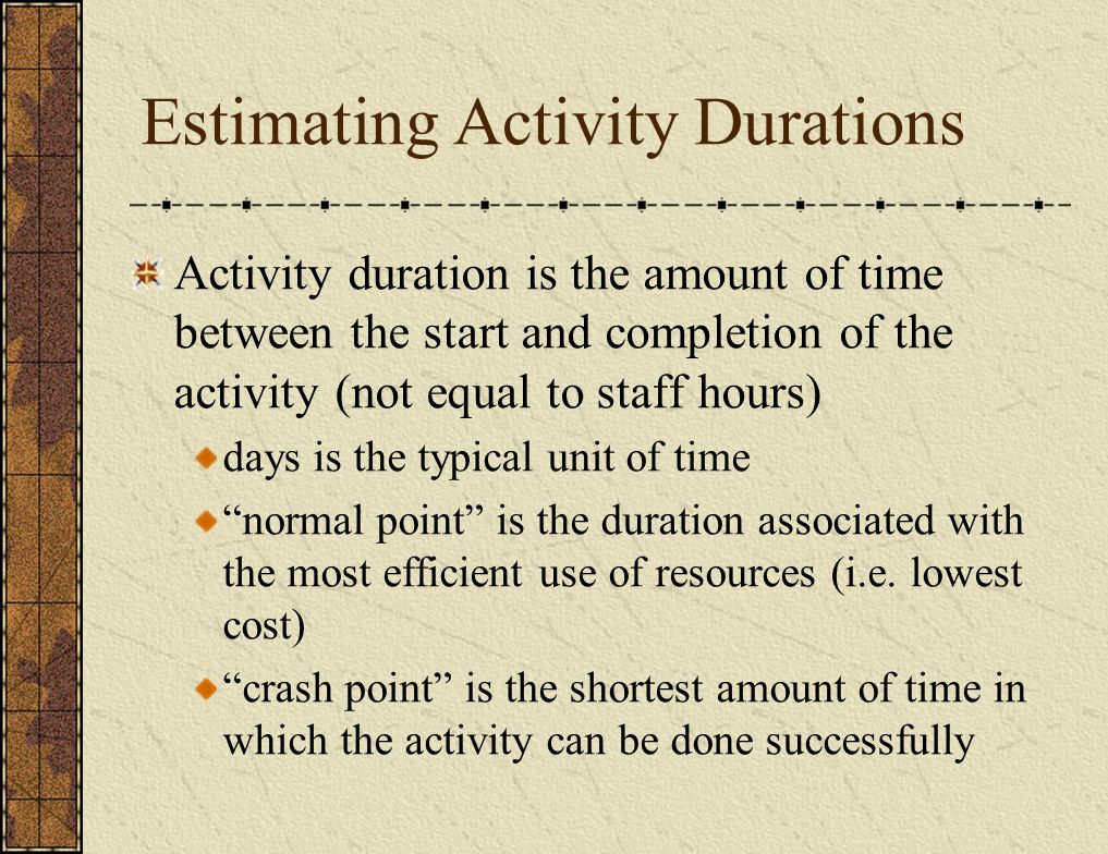 Estimating Activity Durations Activity duration is the amount of time between the start and completion of the activity (not equal to staff hours) days is the typical unit of time normal point is the duration associated with the most efficient use of resources (i.e.