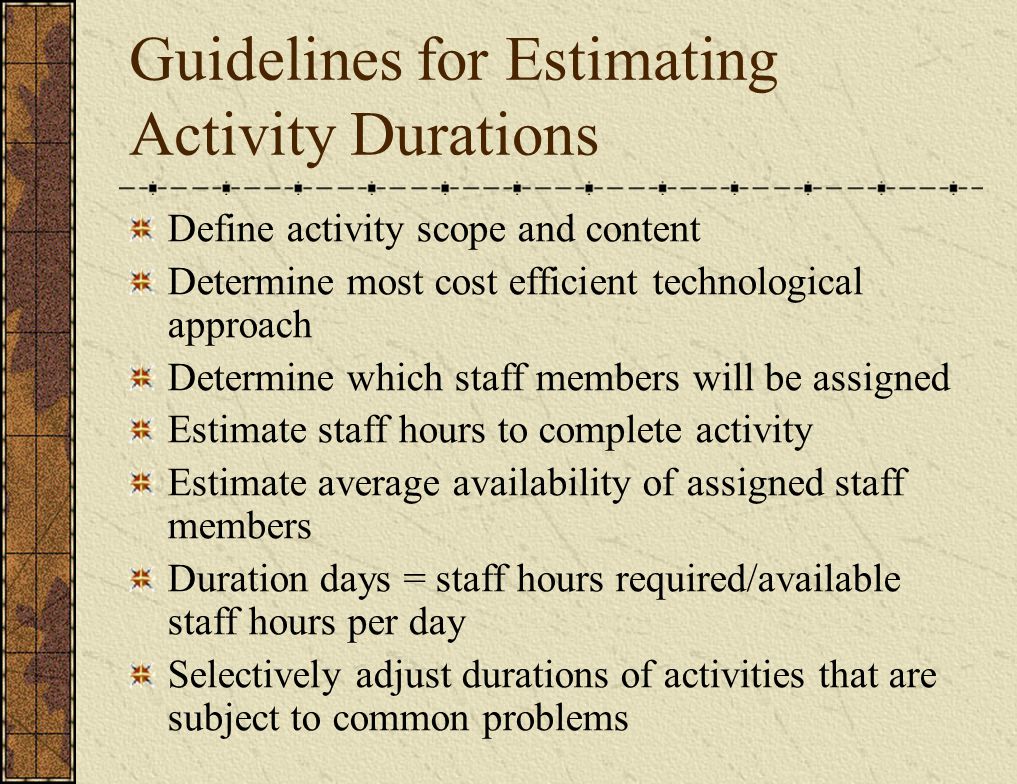 Guidelines for Estimating Activity Durations Define activity scope and content Determine most cost efficient technological approach Determine which staff members will be assigned Estimate staff hours to complete activity Estimate average availability of assigned staff members Duration days = staff hours required/available staff hours per day Selectively adjust durations of activities that are subject to common problems