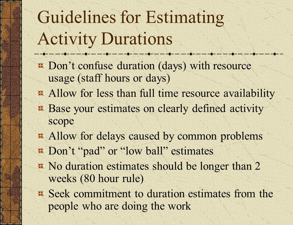 Guidelines for Estimating Activity Durations Don’t confuse duration (days) with resource usage (staff hours or days) Allow for less than full time resource availability Base your estimates on clearly defined activity scope Allow for delays caused by common problems Don’t pad or low ball estimates No duration estimates should be longer than 2 weeks (80 hour rule) Seek commitment to duration estimates from the people who are doing the work