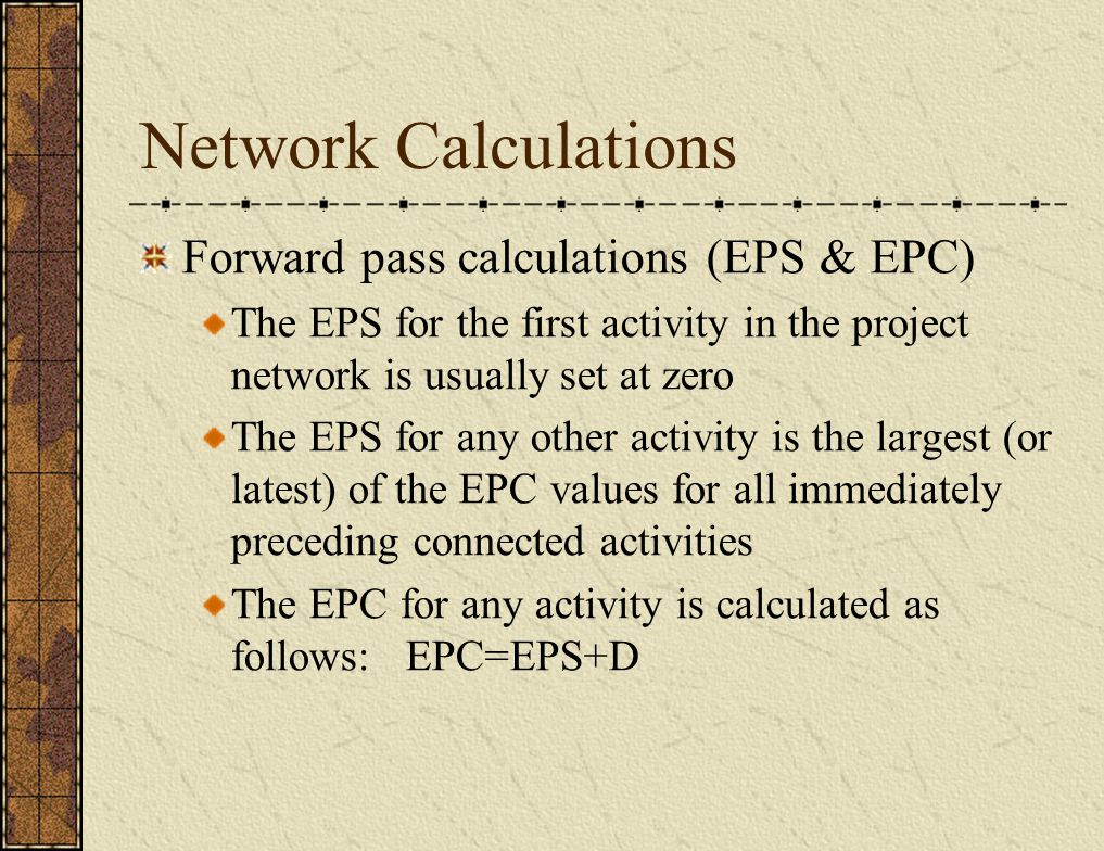 Network Calculations Forward pass calculations (EPS & EPC) The EPS for the first activity in the project network is usually set at zero The EPS for any other activity is the largest (or latest) of the EPC values for all immediately preceding connected activities The EPC for any activity is calculated as follows: EPC=EPS+D