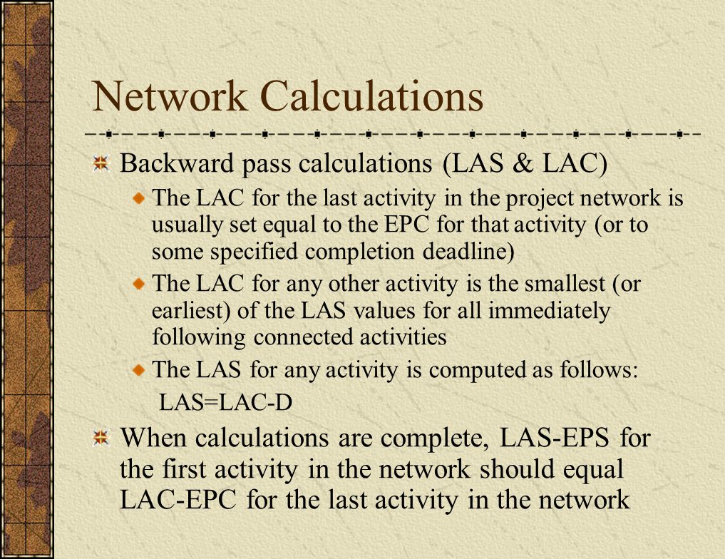 Network Calculations Backward pass calculations (LAS & LAC) The LAC for the last activity in the project network is usually set equal to the EPC for that activity (or to some specified completion deadline) The LAC for any other activity is the smallest (or earliest) of the LAS values for all immediately following connected activities The LAS for any activity is computed as follows: LAS=LAC-D When calculations are complete, LAS-EPS for the first activity in the network should equal LAC-EPC for the last activity in the network