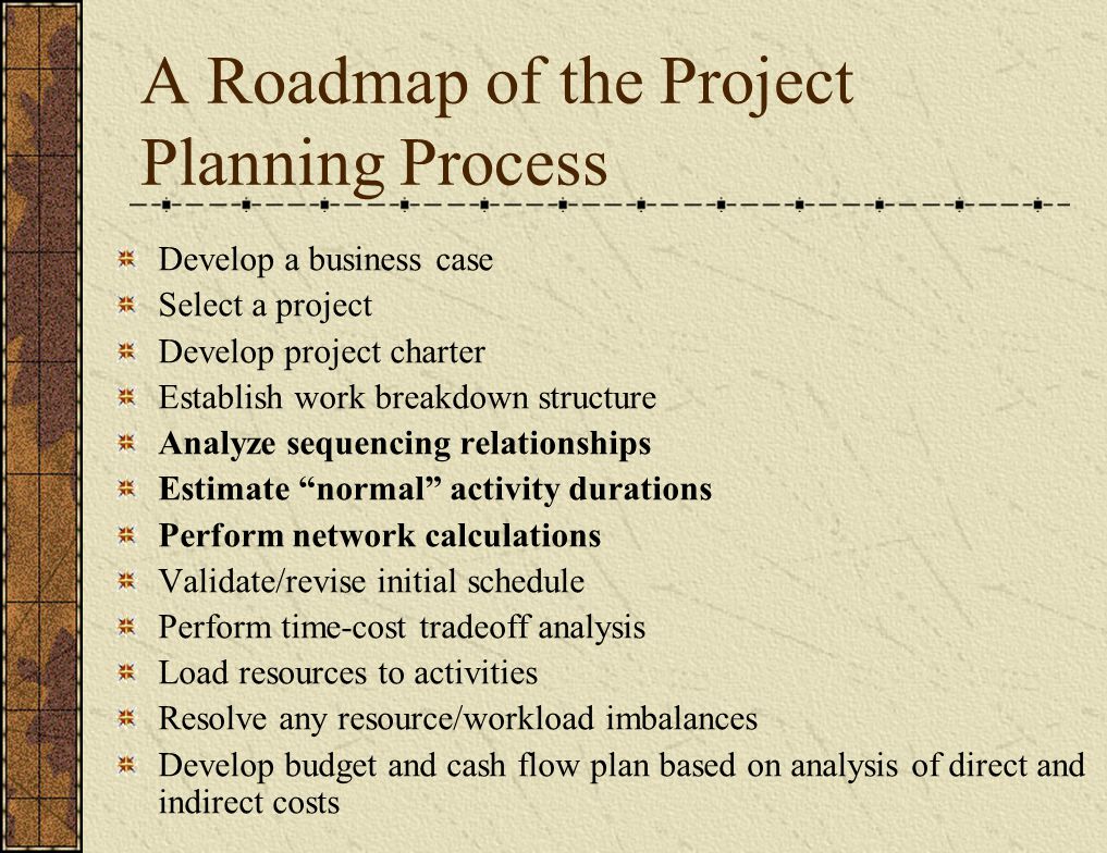 A Roadmap of the Project Planning Process Develop a business case Select a project Develop project charter Establish work breakdown structure Analyze sequencing relationships Estimate normal activity durations Perform network calculations Validate/revise initial schedule Perform time-cost tradeoff analysis Load resources to activities Resolve any resource/workload imbalances Develop budget and cash flow plan based on analysis of direct and indirect costs