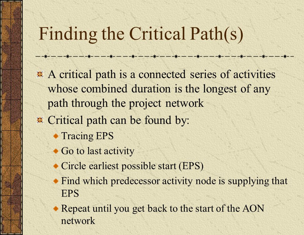 Finding the Critical Path(s) A critical path is a connected series of activities whose combined duration is the longest of any path through the project network Critical path can be found by: Tracing EPS Go to last activity Circle earliest possible start (EPS) Find which predecessor activity node is supplying that EPS Repeat until you get back to the start of the AON network