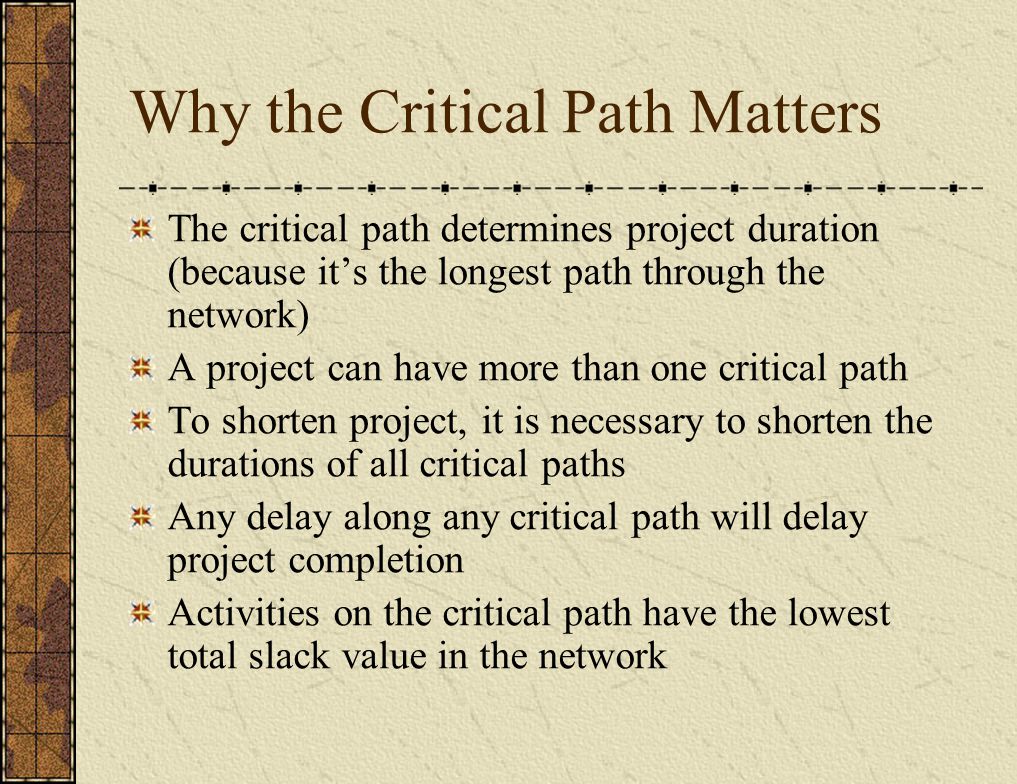 Why the Critical Path Matters The critical path determines project duration (because it’s the longest path through the network) A project can have more than one critical path To shorten project, it is necessary to shorten the durations of all critical paths Any delay along any critical path will delay project completion Activities on the critical path have the lowest total slack value in the network