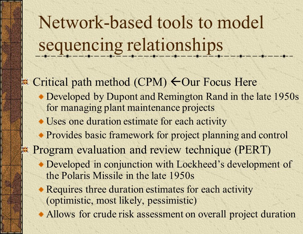 Network-based tools to model sequencing relationships Critical path method (CPM)  Our Focus Here Developed by Dupont and Remington Rand in the late 1950s for managing plant maintenance projects Uses one duration estimate for each activity Provides basic framework for project planning and control Program evaluation and review technique (PERT) Developed in conjunction with Lockheed’s development of the Polaris Missile in the late 1950s Requires three duration estimates for each activity (optimistic, most likely, pessimistic) Allows for crude risk assessment on overall project duration