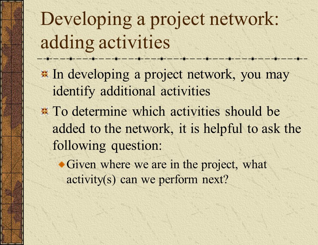 Developing a project network: adding activities In developing a project network, you may identify additional activities To determine which activities should be added to the network, it is helpful to ask the following question: Given where we are in the project, what activity(s) can we perform next