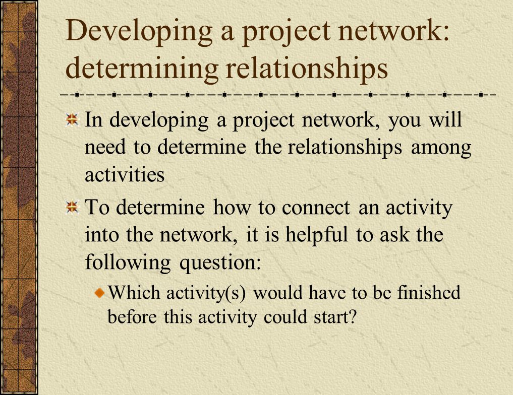 Developing a project network: determining relationships In developing a project network, you will need to determine the relationships among activities To determine how to connect an activity into the network, it is helpful to ask the following question: Which activity(s) would have to be finished before this activity could start