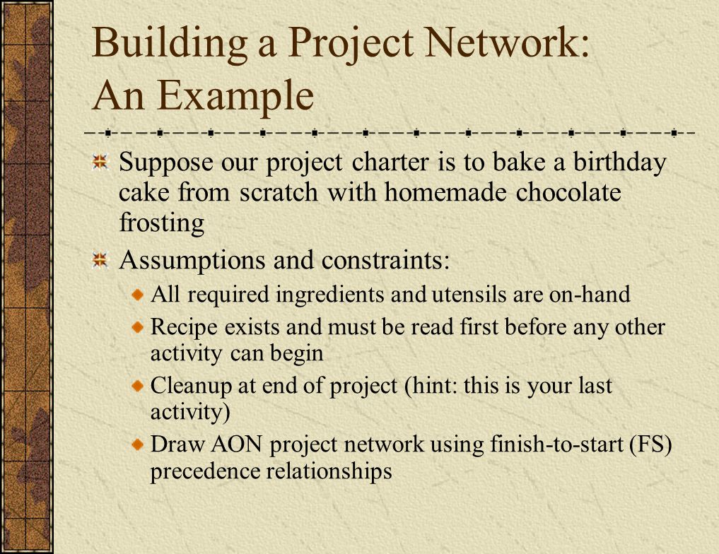 Building a Project Network: An Example Suppose our project charter is to bake a birthday cake from scratch with homemade chocolate frosting Assumptions and constraints: All required ingredients and utensils are on-hand Recipe exists and must be read first before any other activity can begin Cleanup at end of project (hint: this is your last activity) Draw AON project network using finish-to-start (FS) precedence relationships