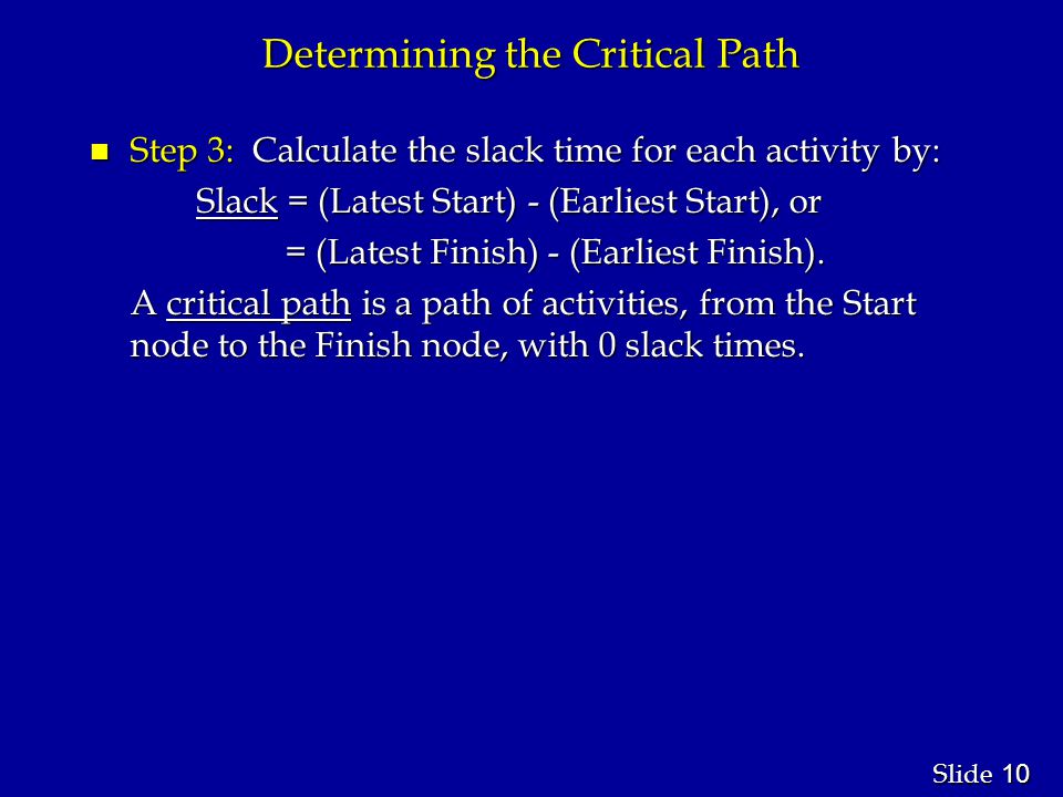 10 Slide Determining the Critical Path n Step 3: Calculate the slack time for each activity by: Slack = (Latest Start) - (Earliest Start), or Slack = (Latest Start) - (Earliest Start), or = (Latest Finish) - (Earliest Finish).