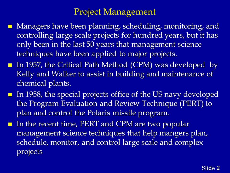 2 2 Slide Project Management n Managers have been planning, scheduling, monitoring, and controlling large scale projects for hundred years, but it has only been in the last 50 years that management science techniques have been applied to major projects.