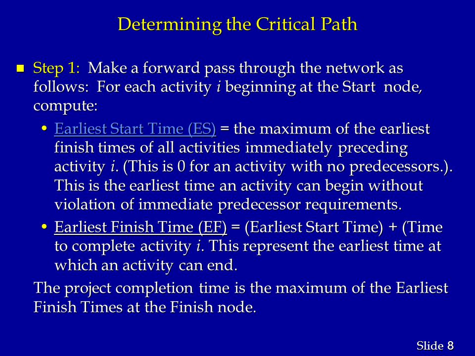 8 8 Slide Determining the Critical Path n Step 1: Make a forward pass through the network as follows: For each activity i beginning at the Start node, compute: Earliest Start Time (ES) = the maximum of the earliest finish times of all activities immediately preceding activity i.
