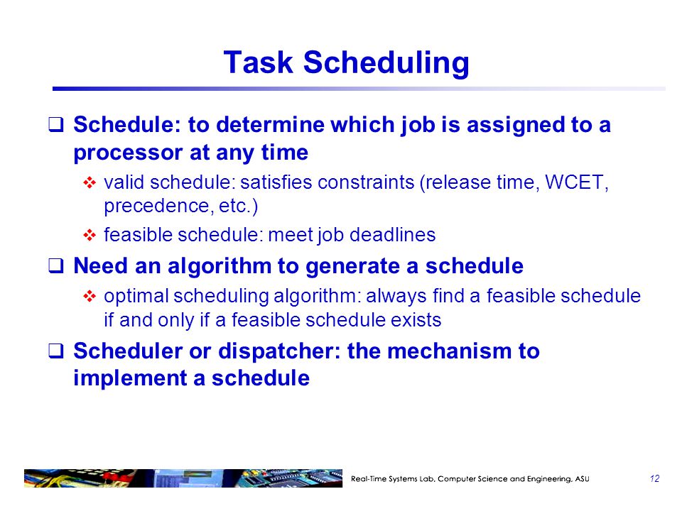 Task Scheduling  Schedule: to determine which job is assigned to a processor at any time  valid schedule: satisfies constraints (release time, WCET, precedence, etc.)  feasible schedule: meet job deadlines  Need an algorithm to generate a schedule  optimal scheduling algorithm: always find a feasible schedule if and only if a feasible schedule exists  Scheduler or dispatcher: the mechanism to implement a schedule 12