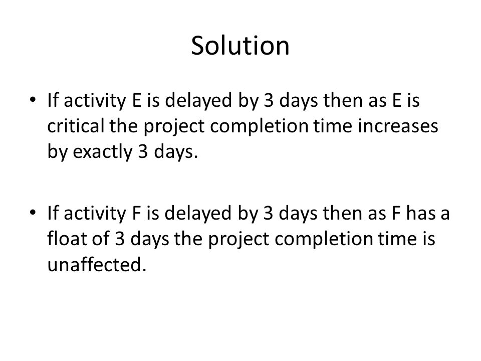 Solution If activity E is delayed by 3 days then as E is critical the project completion time increases by exactly 3 days.