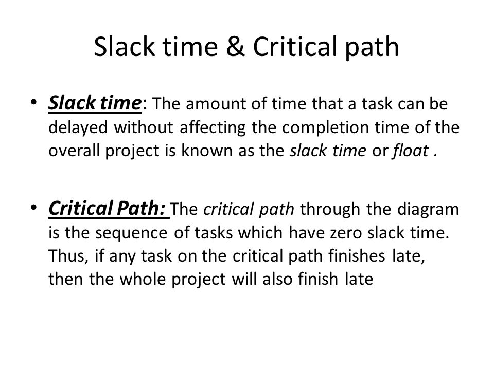 Slack time & Critical path Slack time: The amount of time that a task can be delayed without affecting the completion time of the overall project is known as the slack time or float.