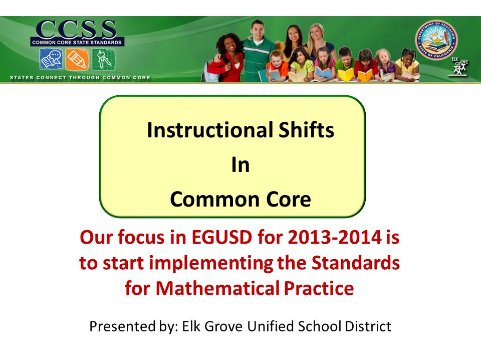 Instructional Shifts In Common Core Presented by: Elk Grove Unified School District Our focus in EGUSD for is to start implementing the Standards for Mathematical Practice