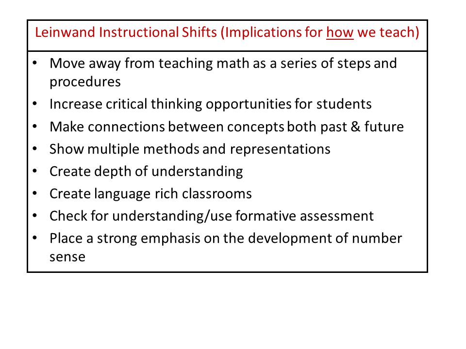Leinwand Instructional Shifts (Implications for how we teach) Move away from teaching math as a series of steps and procedures Increase critical thinking opportunities for students Make connections between concepts both past & future Show multiple methods and representations Create depth of understanding Create language rich classrooms Check for understanding/use formative assessment Place a strong emphasis on the development of number sense