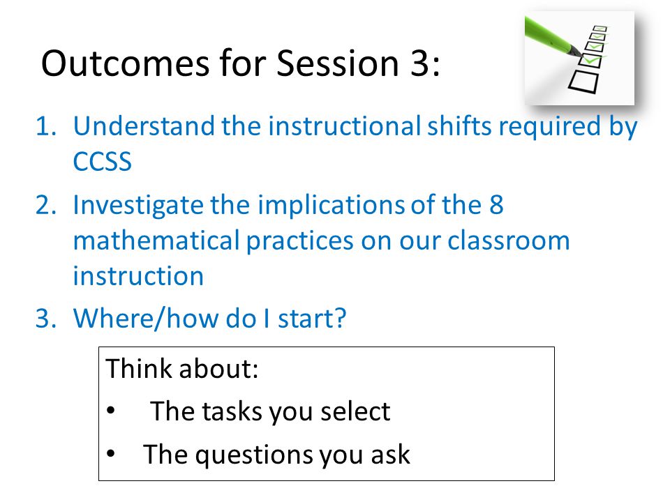 Outcomes for Session 3: 1.Understand the instructional shifts required by CCSS 2.Investigate the implications of the 8 mathematical practices on our classroom instruction 3.Where/how do I start.