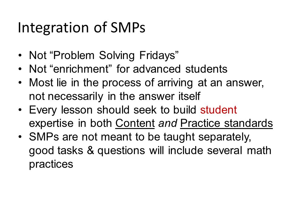 Integration of SMPs Not Problem Solving Fridays Not enrichment for advanced students Most lie in the process of arriving at an answer, not necessarily in the answer itself Every lesson should seek to build student expertise in both Content and Practice standards SMPs are not meant to be taught separately, good tasks & questions will include several math practices