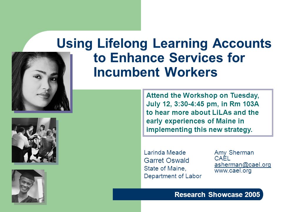 Using Lifelong Learning Accounts to Enhance Services for Incumbent Workers Research Showcase 2005 Amy Sherman CAEL   Larinda Meade Garret Oswald State of Maine, Department of Labor Attend the Workshop on Tuesday, July 12, 3:30-4:45 pm, in Rm 103A to hear more about LiLAs and the early experiences of Maine in implementing this new strategy.