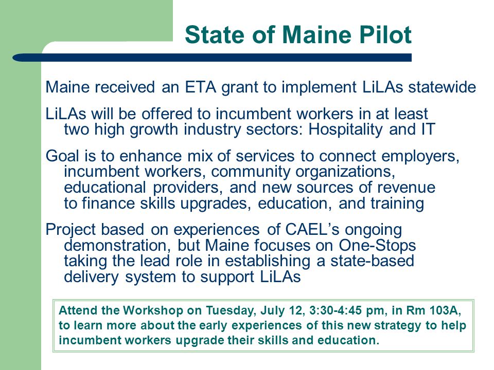 State of Maine Pilot Maine received an ETA grant to implement LiLAs statewide LiLAs will be offered to incumbent workers in at least two high growth industry sectors: Hospitality and IT Goal is to enhance mix of services to connect employers, incumbent workers, community organizations, educational providers, and new sources of revenue to finance skills upgrades, education, and training Project based on experiences of CAEL’s ongoing demonstration, but Maine focuses on One-Stops taking the lead role in establishing a state-based delivery system to support LiLAs Attend the Workshop on Tuesday, July 12, 3:30-4:45 pm, in Rm 103A, to learn more about the early experiences of this new strategy to help incumbent workers upgrade their skills and education.