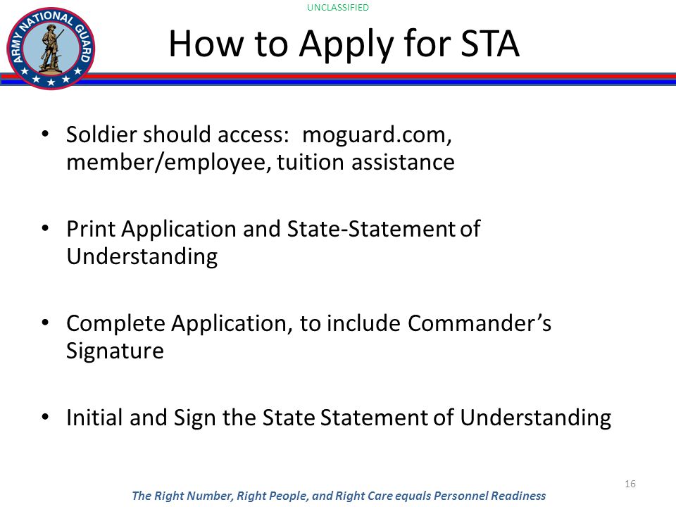 UNCLASSIFIED The Right Number, Right People, and Right Care equals Personnel Readiness How to Apply for STA Soldier should access: moguard.com, member/employee, tuition assistance Print Application and State-Statement of Understanding Complete Application, to include Commander’s Signature Initial and Sign the State Statement of Understanding 16