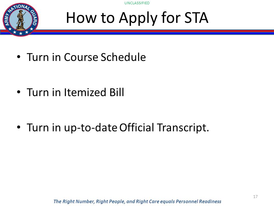 UNCLASSIFIED The Right Number, Right People, and Right Care equals Personnel Readiness How to Apply for STA Turn in Course Schedule Turn in Itemized Bill Turn in up-to-date Official Transcript.