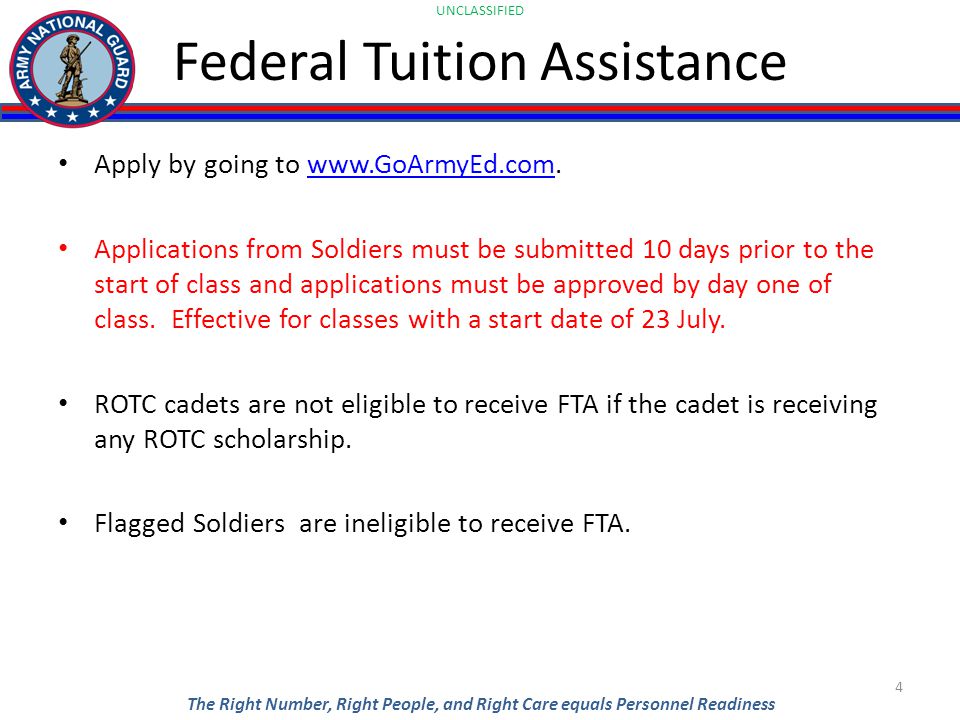 UNCLASSIFIED The Right Number, Right People, and Right Care equals Personnel Readiness Federal Tuition Assistance Apply by going to   Applications from Soldiers must be submitted 10 days prior to the start of class and applications must be approved by day one of class.