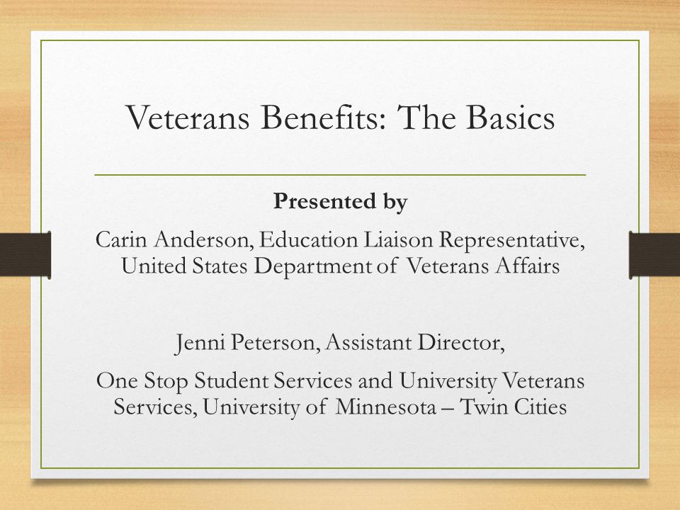 Veterans Benefits: The Basics Presented by Carin Anderson, Education Liaison Representative, United States Department of Veterans Affairs Jenni Peterson, Assistant Director, One Stop Student Services and University Veterans Services, University of Minnesota – Twin Cities