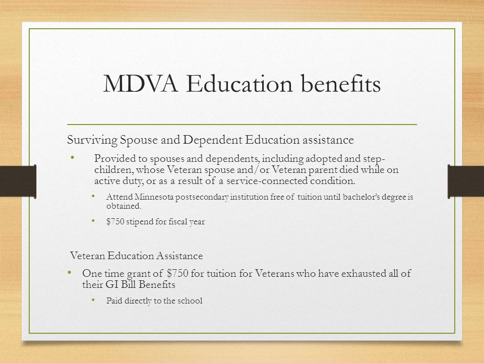 MDVA Education benefits Surviving Spouse and Dependent Education assistance Provided to spouses and dependents, including adopted and step- children, whose Veteran spouse and/or Veteran parent died while on active duty, or as a result of a service-connected condition.