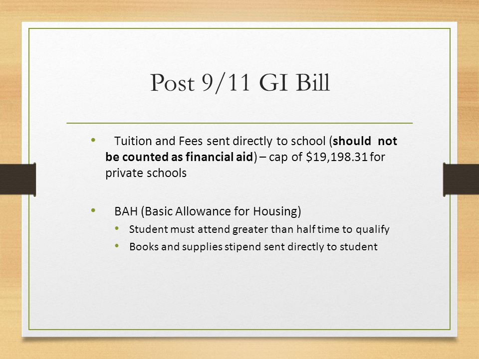Post 9/11 GI Bill Tuition and Fees sent directly to school (should not be counted as financial aid) – cap of $19, for private schools BAH (Basic Allowance for Housing) Student must attend greater than half time to qualify Books and supplies stipend sent directly to student