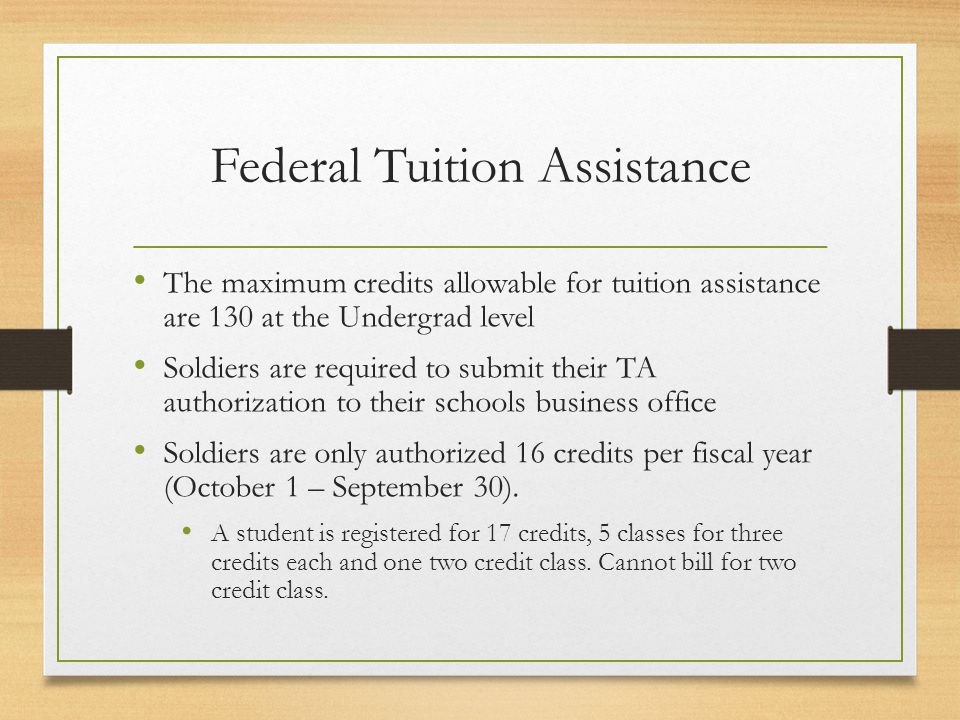 Federal Tuition Assistance The maximum credits allowable for tuition assistance are 130 at the Undergrad level Soldiers are required to submit their TA authorization to their schools business office Soldiers are only authorized 16 credits per fiscal year (October 1 – September 30).