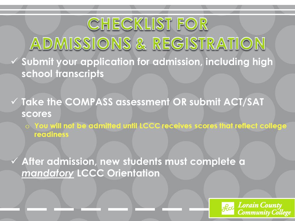 Submit your application for admission, including high school transcripts Take the COMPASS assessment OR submit ACT/SAT scores o You will not be admitted until LCCC receives scores that reflect college readiness After admission, new students must complete a mandatory LCCC Orientation