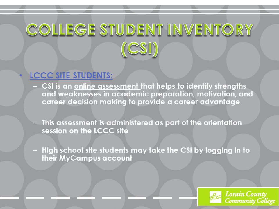 LCCC SITE STUDENTS: – CSI is an online assessment that helps to identify strengths and weaknesses in academic preparation, motivation, and career decision making to provide a career advantage – This assessment is administered as part of the orientation session on the LCCC site – High school site students may take the CSI by logging in to their MyCampus account