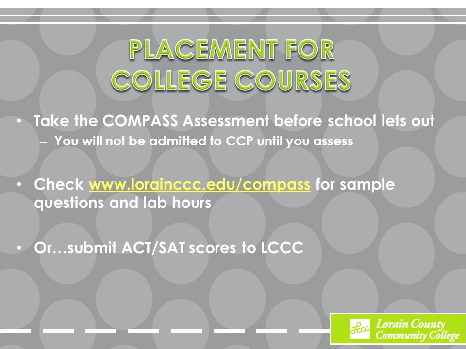 Take the COMPASS Assessment before school lets out – You will not be admitted to CCP until you assess Check   for sample questions and lab hourswww.lorainccc.edu/compass Or…submit ACT/SAT scores to LCCC