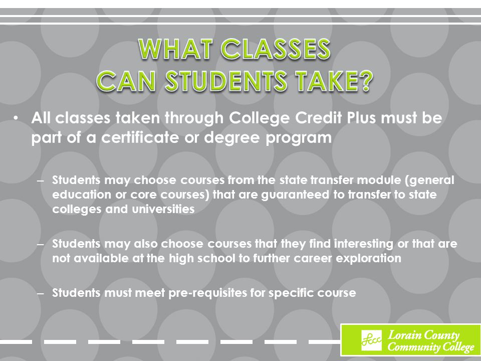 All classes taken through College Credit Plus must be part of a certificate or degree program – Students may choose courses from the state transfer module (general education or core courses) that are guaranteed to transfer to state colleges and universities – Students may also choose courses that they find interesting or that are not available at the high school to further career exploration – Students must meet pre-requisites for specific course