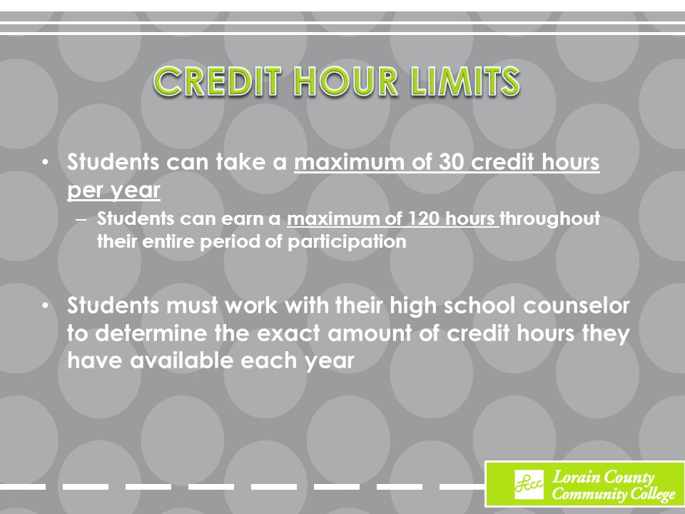 Students can take a maximum of 30 credit hours per year – Students can earn a maximum of 120 hours throughout their entire period of participation Students must work with their high school counselor to determine the exact amount of credit hours they have available each year