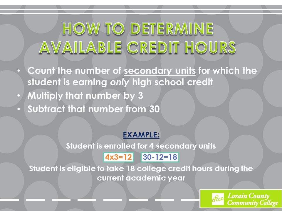 Count the number of secondary units for which the student is earning only high school credit Multiply that number by 3 Subtract that number from 30 EXAMPLE: Student is enrolled for 4 secondary units 4x3= =18 Student is eligible to take 18 college credit hours during the current academic year
