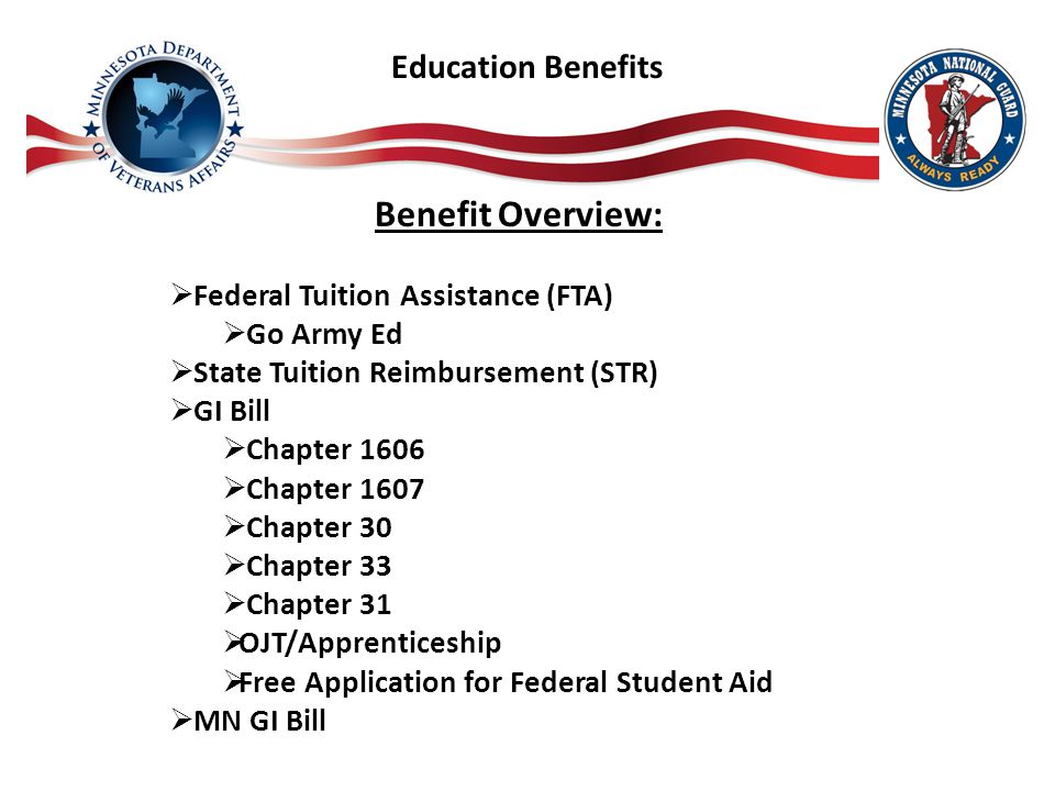 Education Benefits Benefit Overview:  Federal Tuition Assistance (FTA)  Go Army Ed  State Tuition Reimbursement (STR)  GI Bill  Chapter 1606  Chapter 1607  Chapter 30  Chapter 33  Chapter 31  OJT/Apprenticeship  Free Application for Federal Student Aid  MN GI Bill